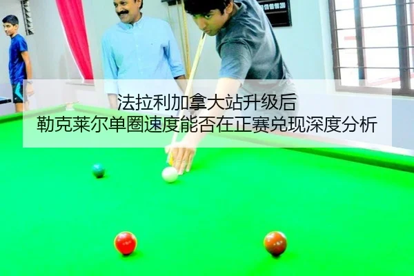法拉利加拿大站升级后 勒克莱尔单圈速度能否在正赛兑现深度分析