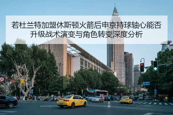若杜兰特加盟休斯顿火箭后申京持球轴心能否升级战术演变与角色转变深度分析