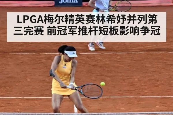 LPGA梅尔精英赛林希妤并列第三完赛 前冠军推杆短板影响争冠